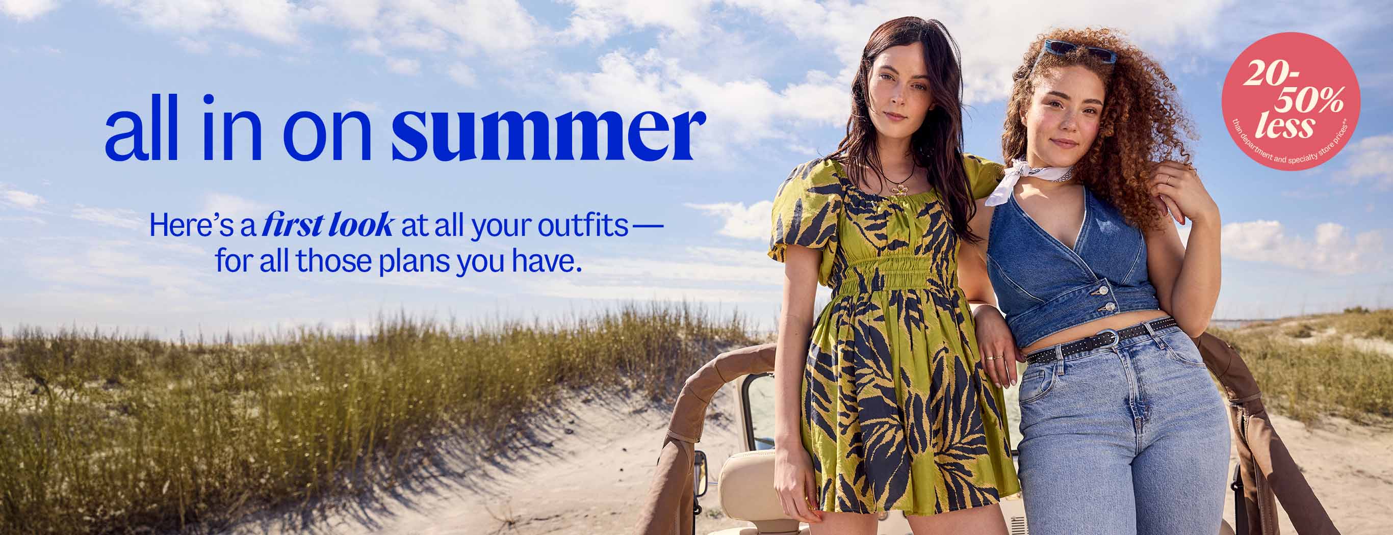 all in on summer. Here's a first look at all your outfitsÃ¢ÂÂfor all those plans you have. shop all. 20-50% less than department & specialty store prices**