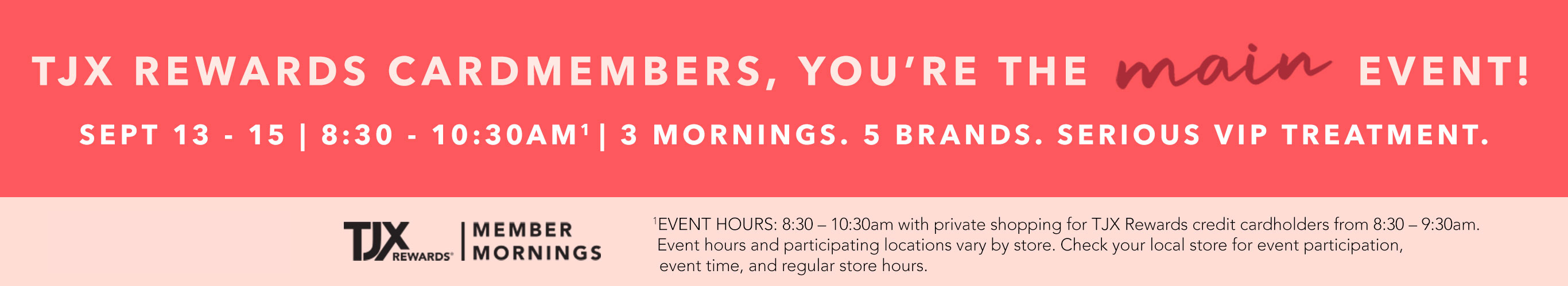 TJX REWARDS Cardmembers, you’re the main event! Sept 13 - 15 | 8:30 - 10:30AM1 | 3 mornings. 5 brands. Serious VIP treatment. 1EVENT HOURS: 8:30 – 10:30am with private shopping for TJX Rewards credit cardholders from 8:30 – 9:30am. Event hours and participating locations vary by store. Check your local store for event participation, event time, and regular store hours. TJXR® Member Mornings.