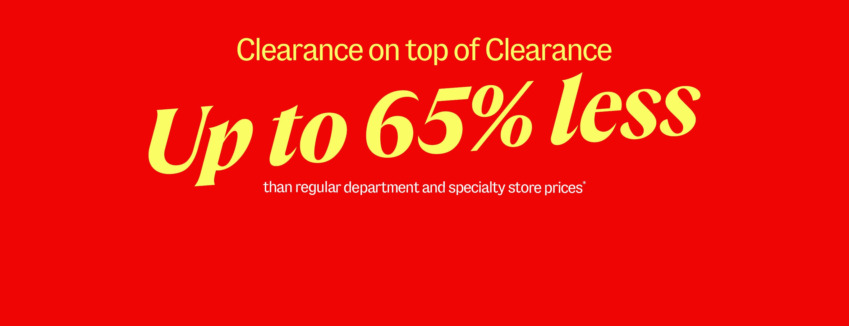 Clearance on top of Clearance. Up to 65% less than regular department and specialty store prices*