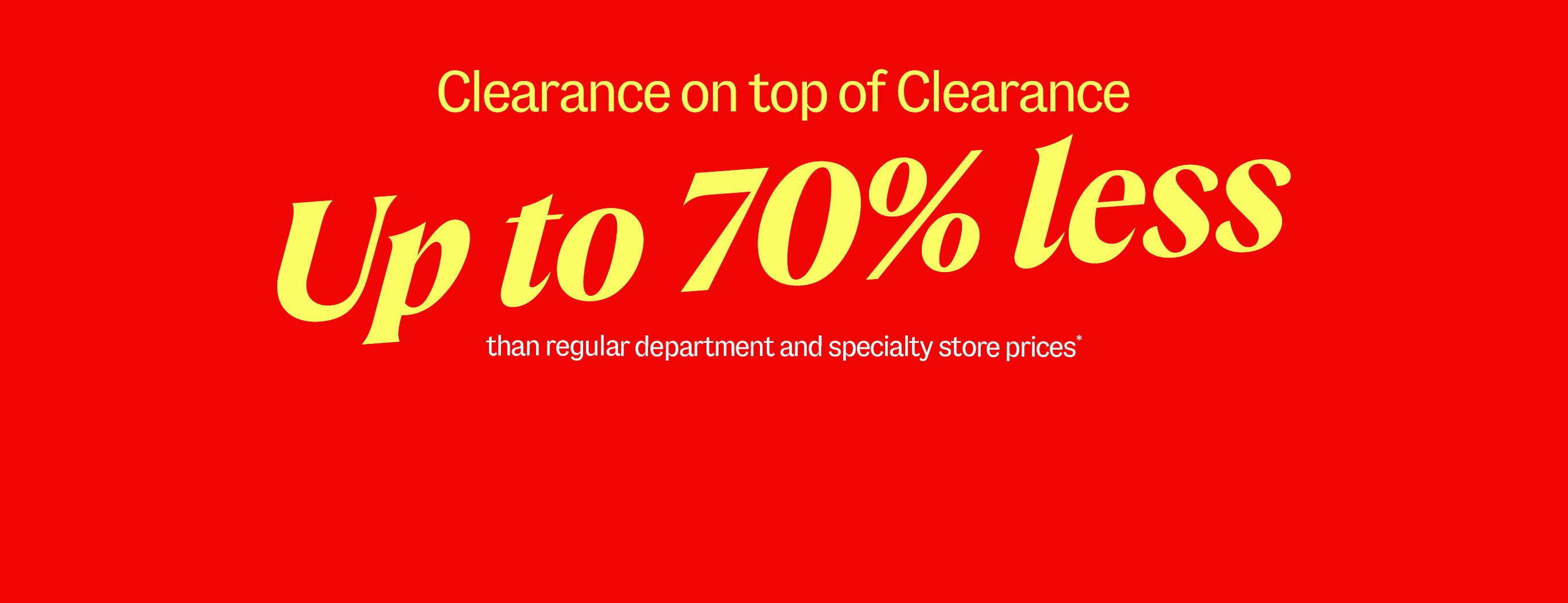 Clearance on top of Clearance. Up to 70% less than regular department and specialty store prices*
