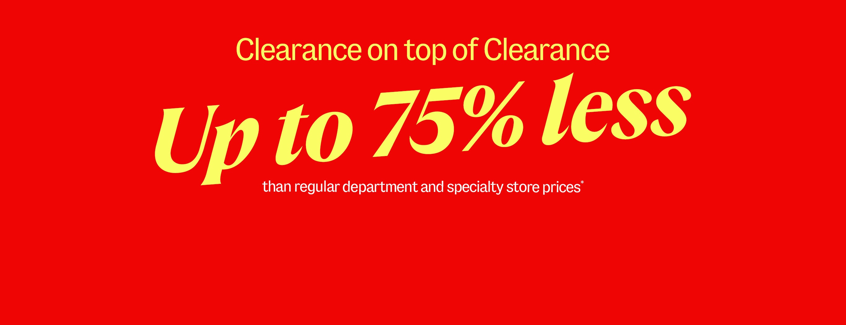 Clearance on top of Clearance. Up to 75% less than regular department and specialty store prices*