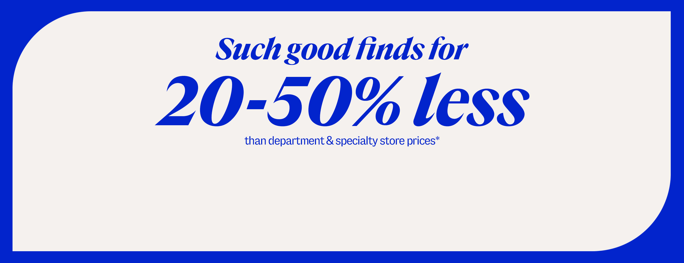 Such good finds for 20-50% less than department & specialty store prices*
