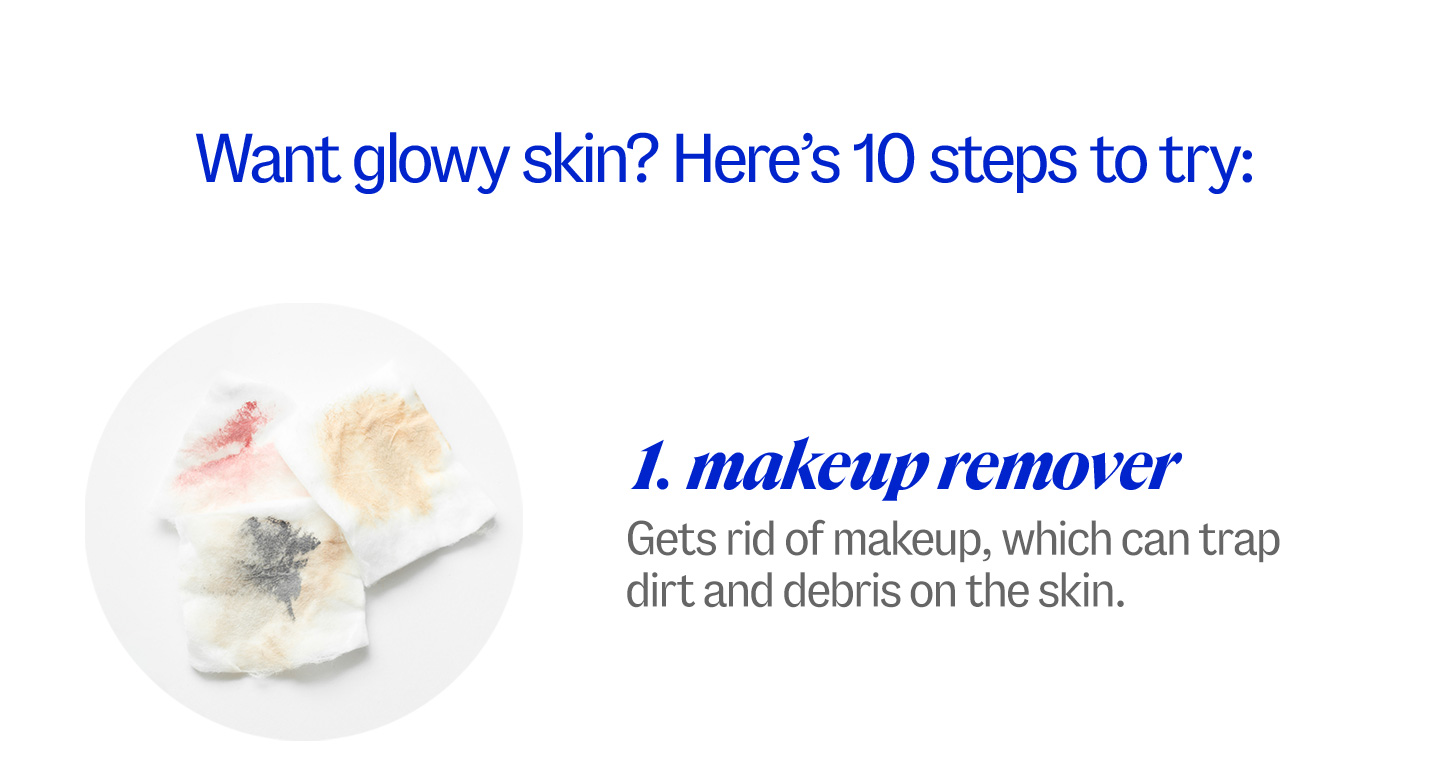 Want glowy skin? Here’s 10 steps to try: 1 makeup remover. Gets rid of makeup, which can trap dirt and debris on the skin.