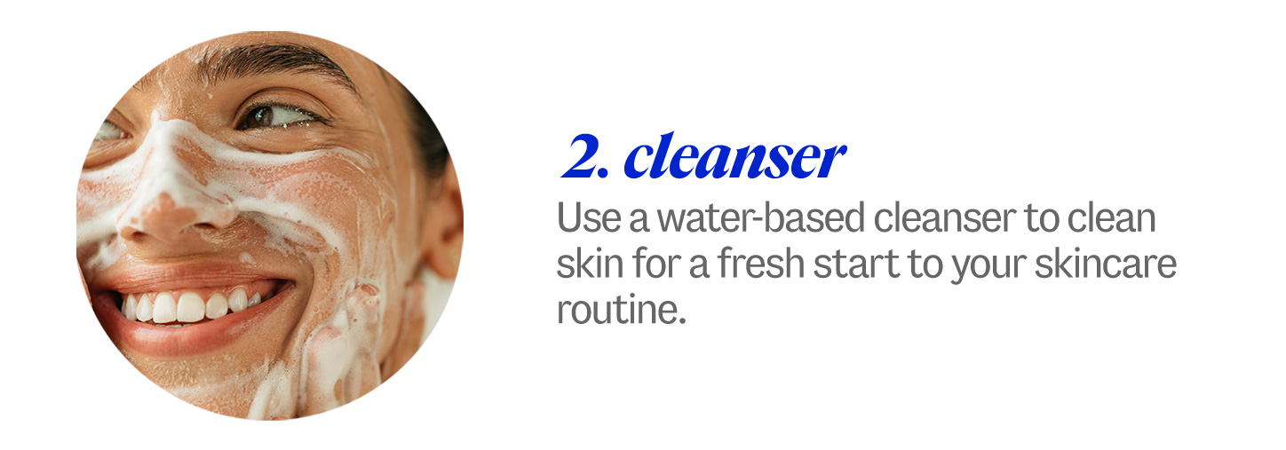 2 cleanser. Use a water-based cleanser to clean skin for a fresh start to your skincare routine.