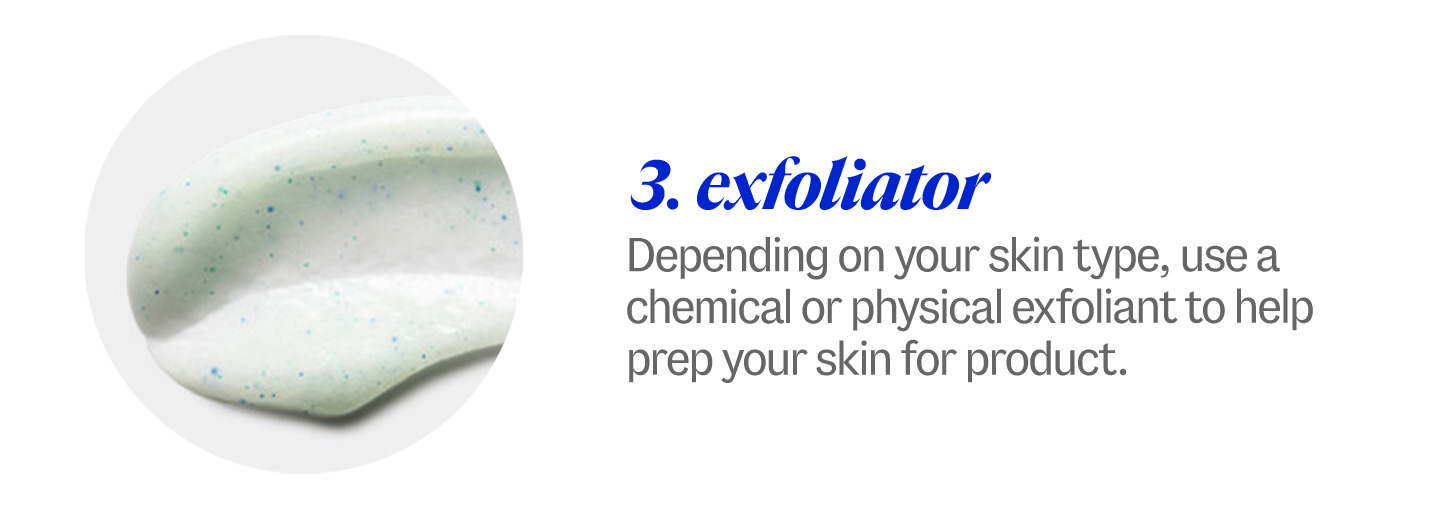 3 exfoliator. Depending on your skin type, use a chemical or physical exfoliant to help prep your skin for product.