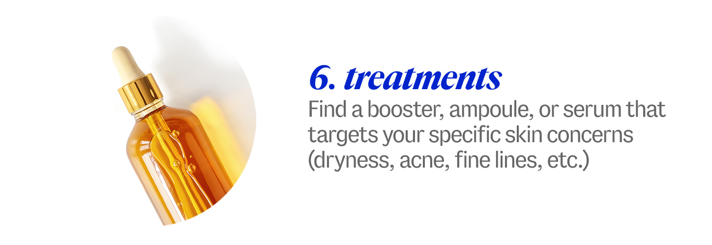 6 treatments. Find a booster, ampoule, or serum that targets your specific skin concerns (dryness, acne, etc.)