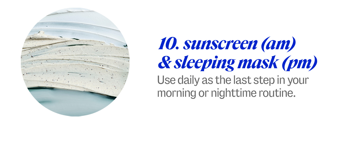 10 sunscreen (am)  & sleeping mask (pm). Use daily as the last step in your morning or nighttime routine.