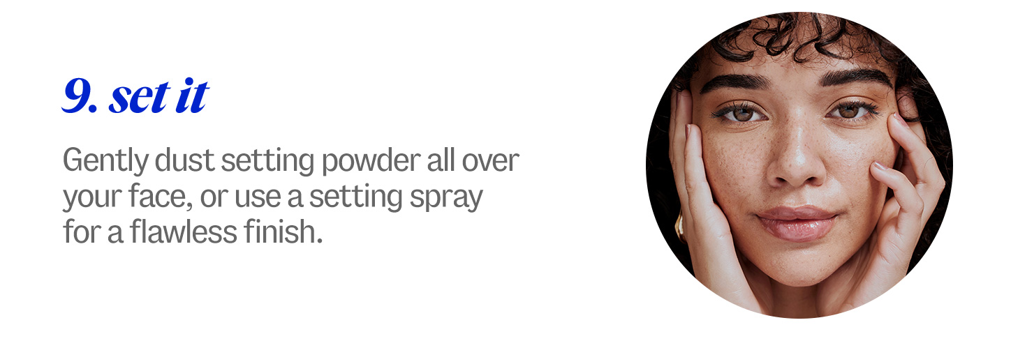 9. set it. Gently dust setting powder all over your face, or use a setting spray for a flawless finish.