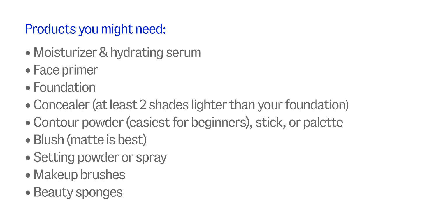 Products you might need: Moisturizer & hydrating serum, Face primer, Foundation, Concealer (at least 2 shades lighter than your foundation), Contour powder (easiest for beginners), stick, or palette, Blush (matte is best), Setting powder or spray, Makeup brushes, Beauty sponges