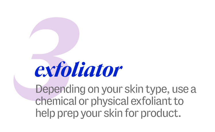 3 exfoliator. Depending on your skin type, use a chemical or physical exfoliant to help prep your skin for product.