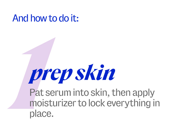 how to do it: 1. prep skin. Pat serum into skin, then apply moisturizer to lock everything in place.