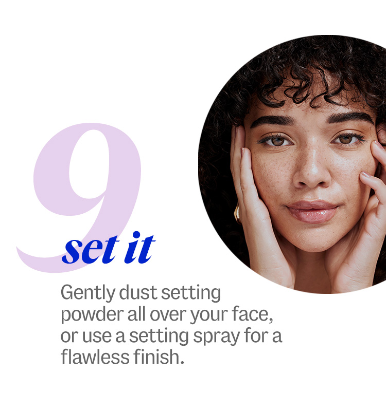 9. set it. Gently dust setting powder all over your face, or use a setting spray for a flawless finish.
