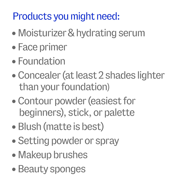 Products you might need: Moisturizer & hydrating serum, Face primer, Foundation, Concealer (at least 2 shades lighter than your foundation), Contour powder (easiest for beginners), stick, or palette, Blush (matte is best), Setting powder or spray, Makeup brushes, Beauty sponges