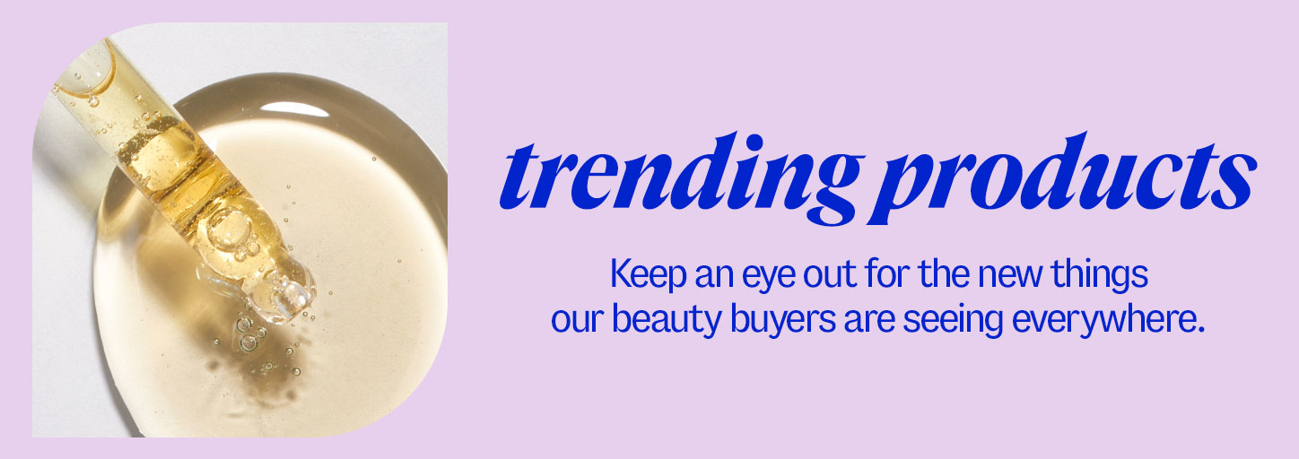 trending products. Keep an eye out for the new things our beauty buyers are seeing everywhere.