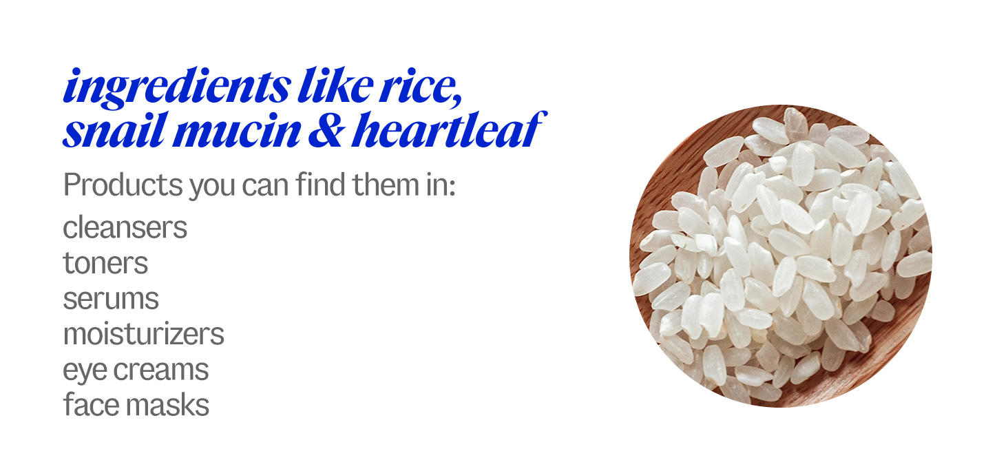 ingredients like rice, snail mucin & heartleaf. Products you can find them in: cleansers, toners, serums, moisturizers, eye creams, face masks