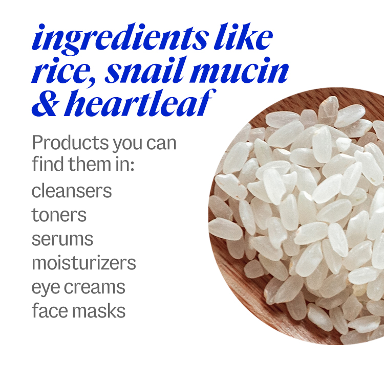 ingredients like rice, snail mucin & heartleaf. Products you can find them in: cleansers, toners, serums, moisturizers, eye creams, face masks