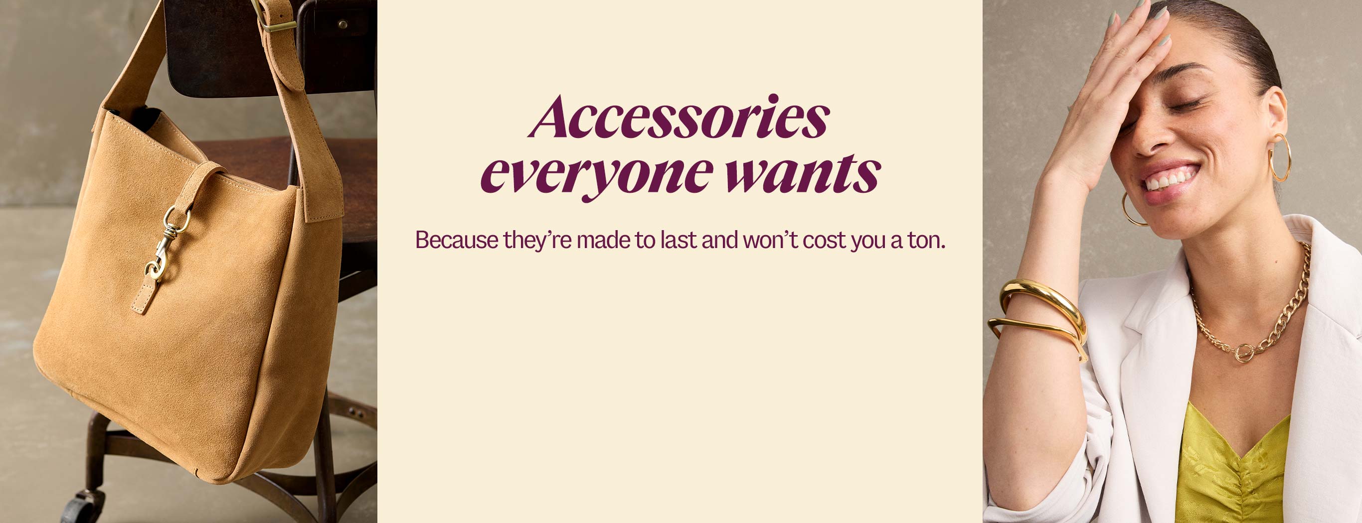 Accessories everyone wants. Because they’re made to last and won’t cost you a ton.