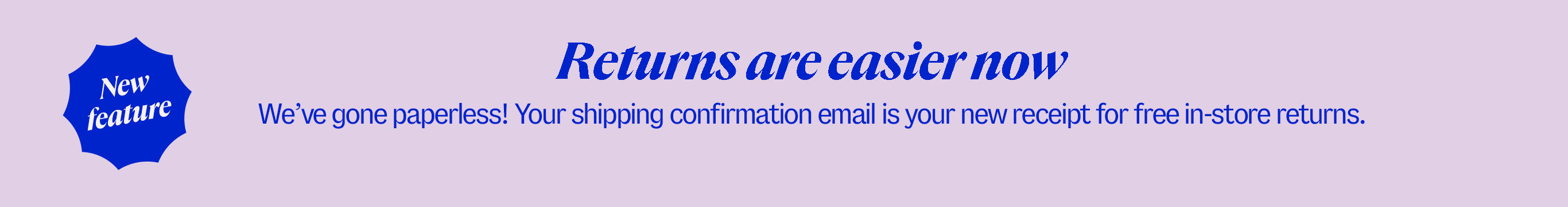 New feature. Returns are easier now. We’ve gone paperless! Your shipping confirmation email is your new receipt for free in-store returns.