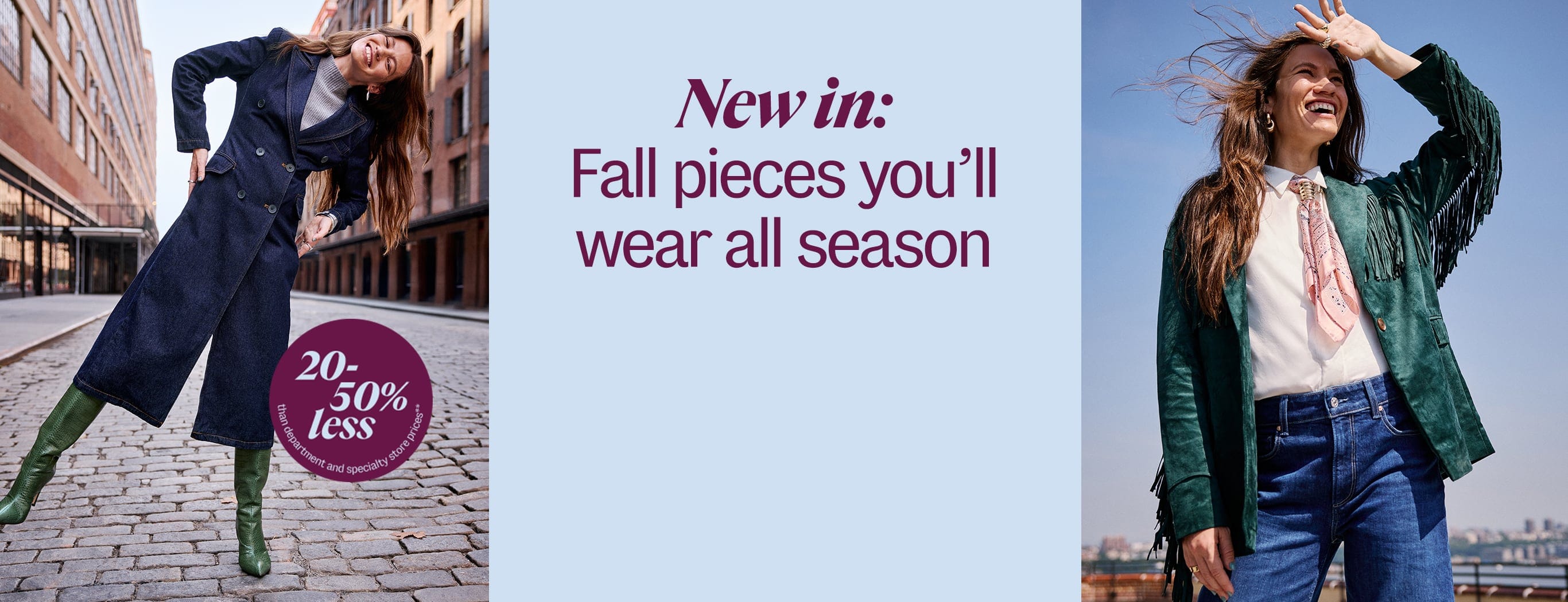 New in: Fall pieces you'll wear all season. 20-50% less than department and specialty store prices**