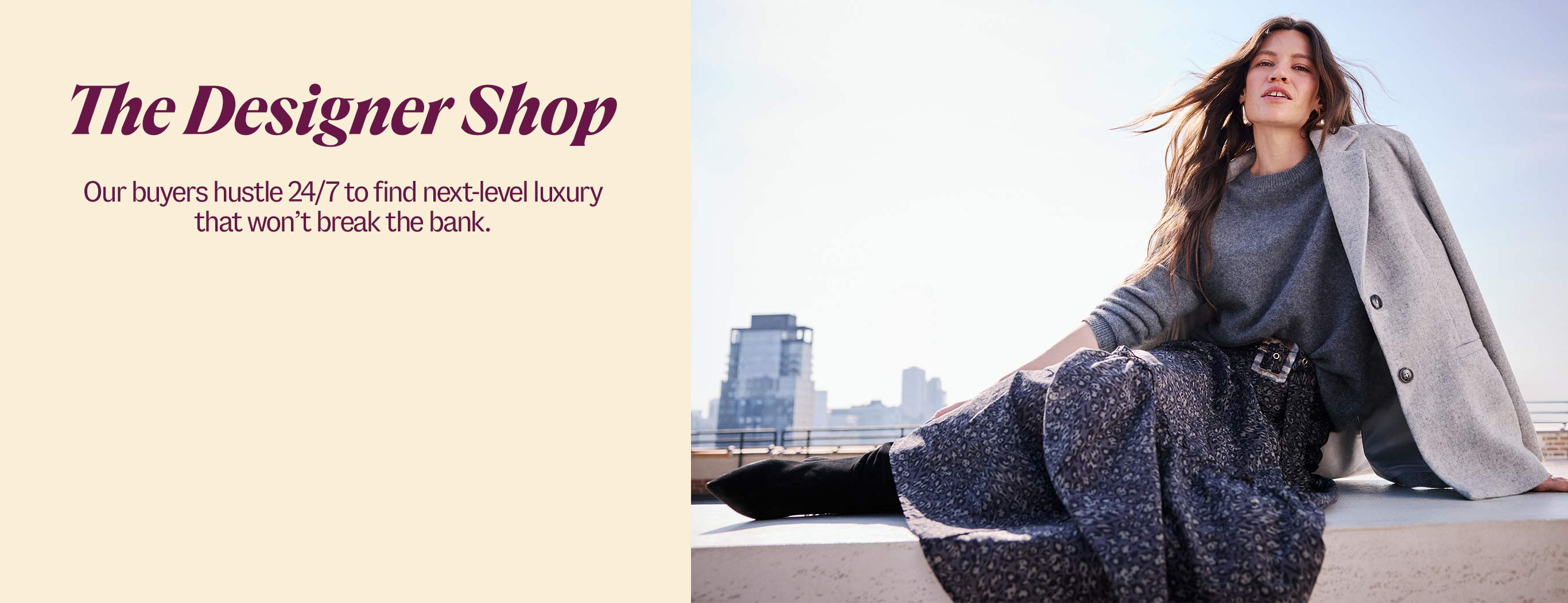 The Designer Shop. Our buyers hustle 24/7 to find next-level luxury that won’t break the bank. 
