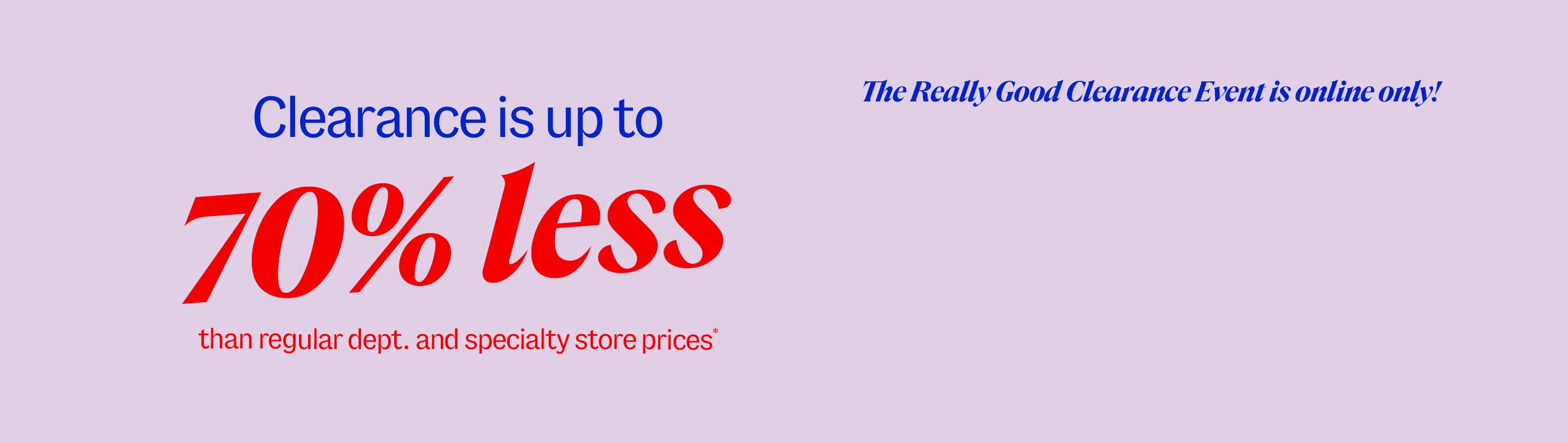 Clearance is up to 70% less than department and specialty store prices* The really good clearance event is online only!