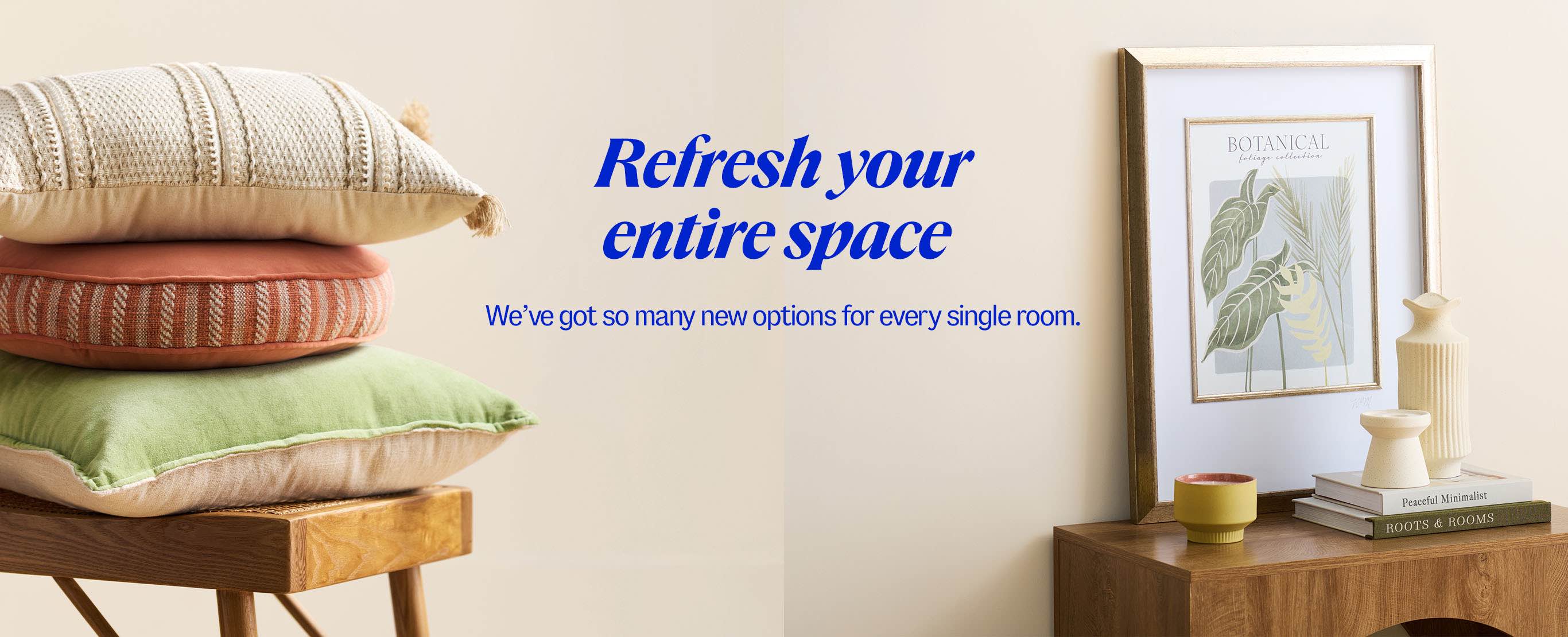 Refresh your entire space. We've got so many new options for every single room.