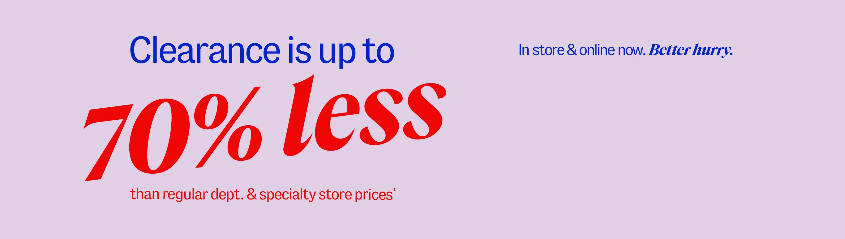 Clearance is up to 70% less than department and specialty store prices* In-store and online now. Better hurry