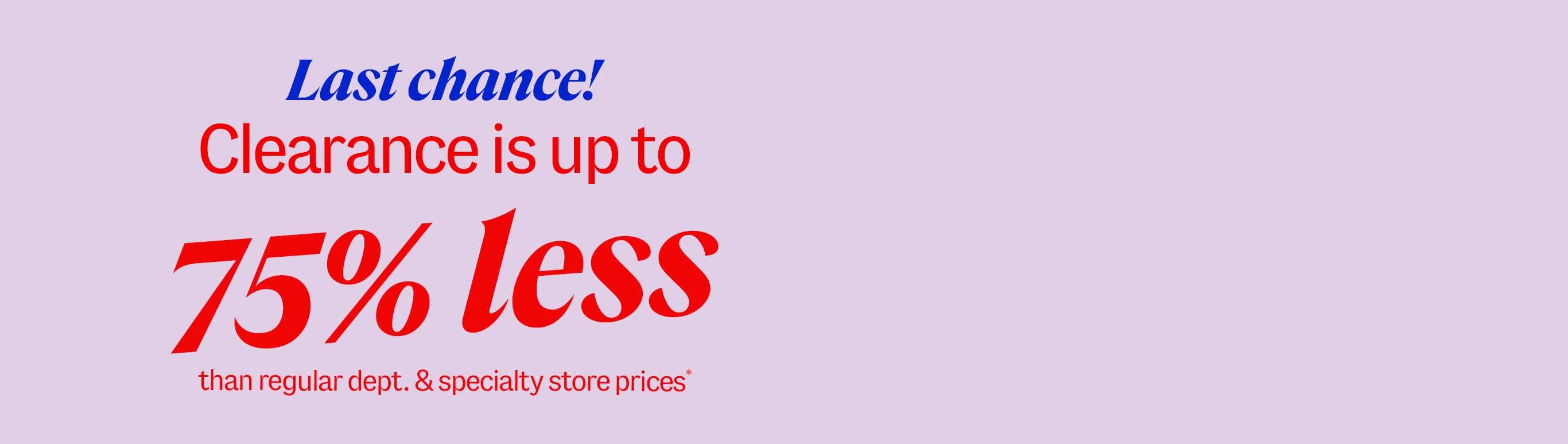 Last chance! Clearance is up to 75% less than department and specialty store prices*