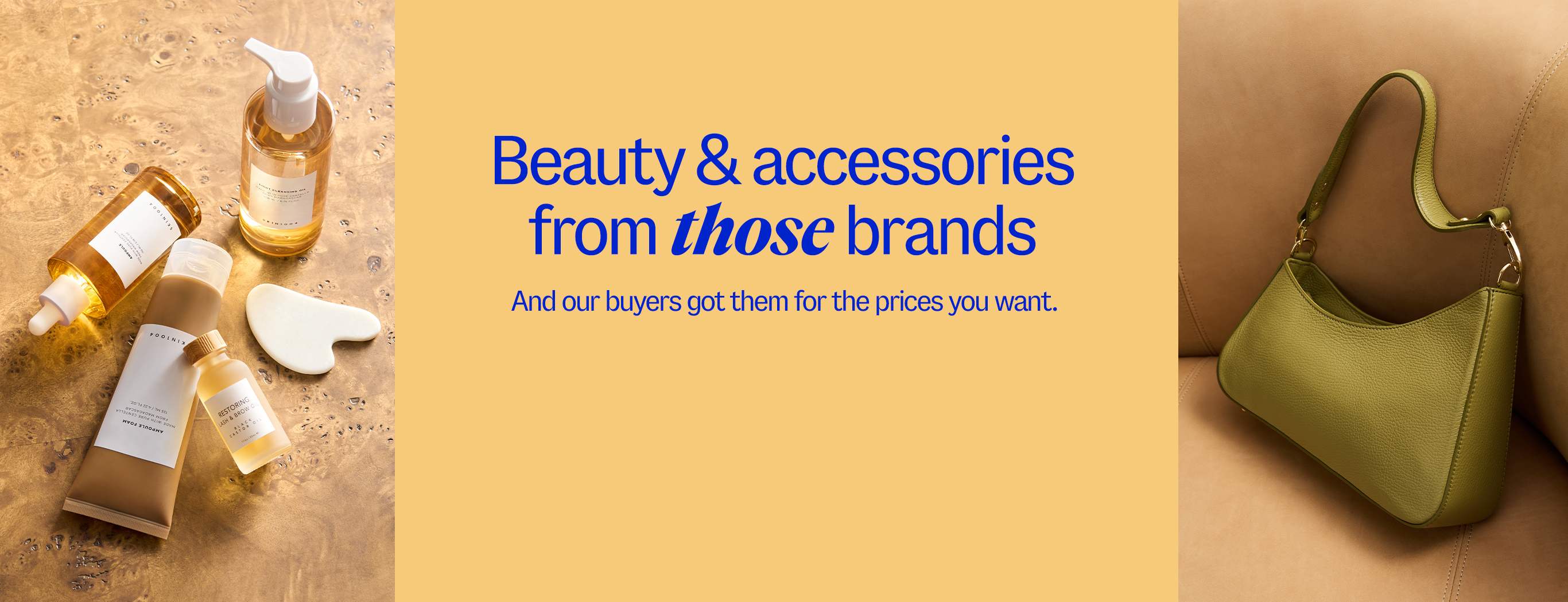 Beauty & accessories from those brands. And our buyers got them for the prices you want.