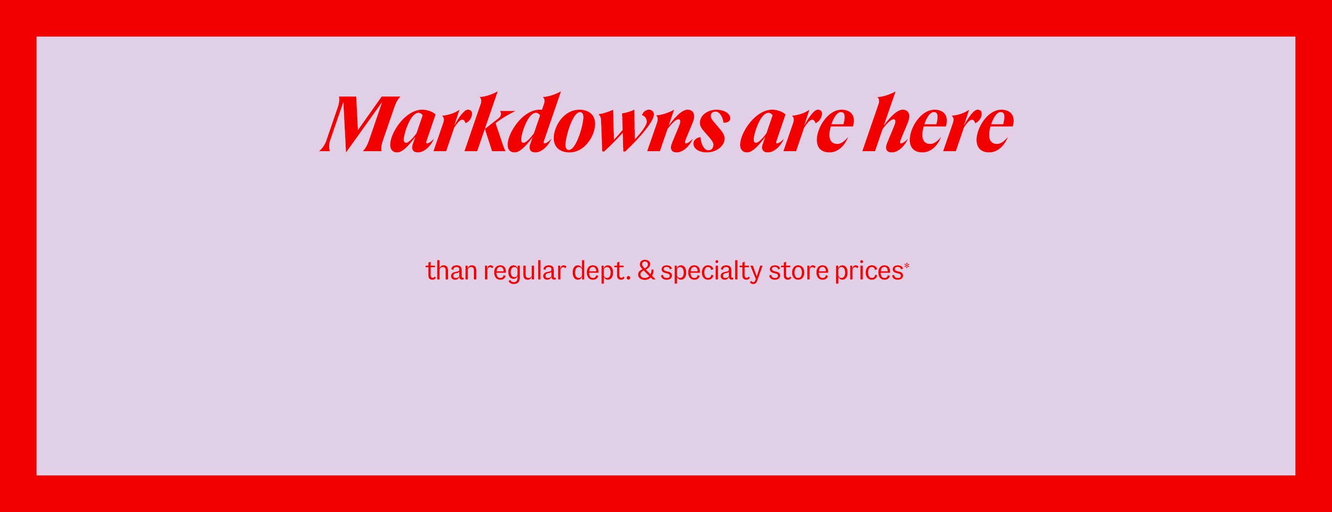 Markdowns are here. Up tp 70% less than regular department & specialty store prices*