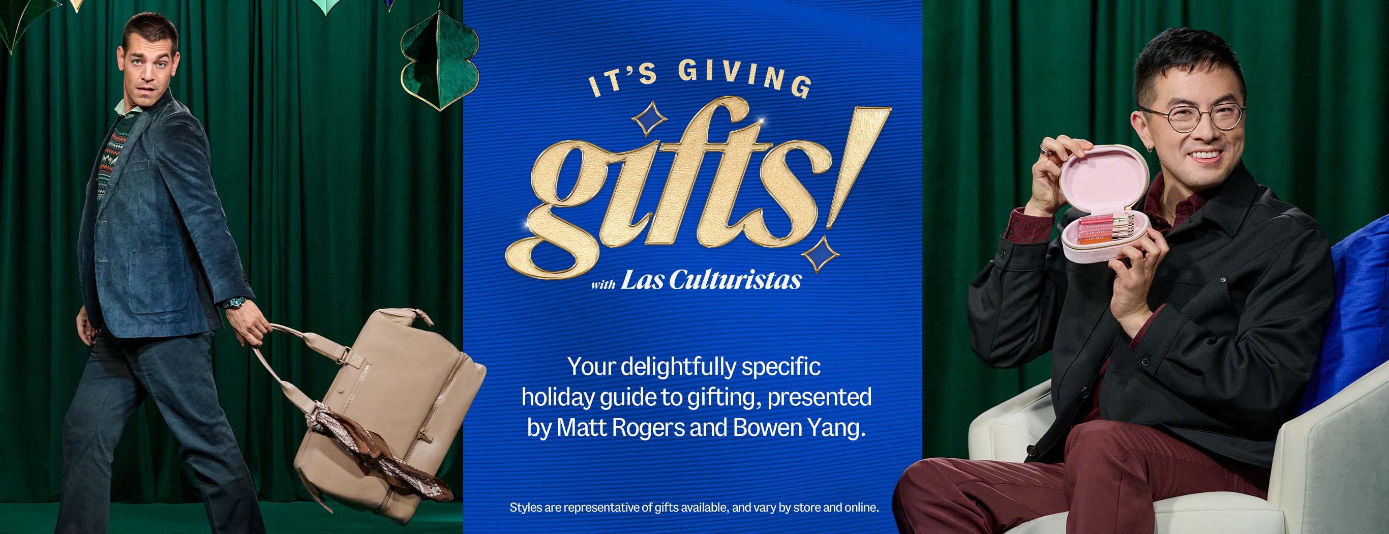 It's giving gifts! with Las Culturistas. Your delightfully specific holiday guide to gifting, presented by Matt Rogers and Bowen Yang. Styles are representative of gifts available, and vary by store and online.