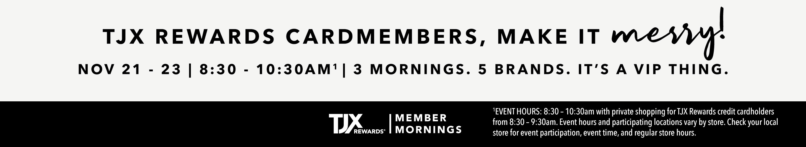 TJX REWARDS Cardmembers, make it merry! Nov 21 - 23 | 8:30 - 10:30AM^1 3 mornings. 5 brands. It's a VIP thing. TJXR® Member Mornings. ^1EVENT HOURS: 8:30 – 10:30am with private shopping for TJX Rewards credit cardholders from 8:30 – 9:30am. Event hours and participating locations vary by store. Check your local store for event participation, event time, and regular store hours.