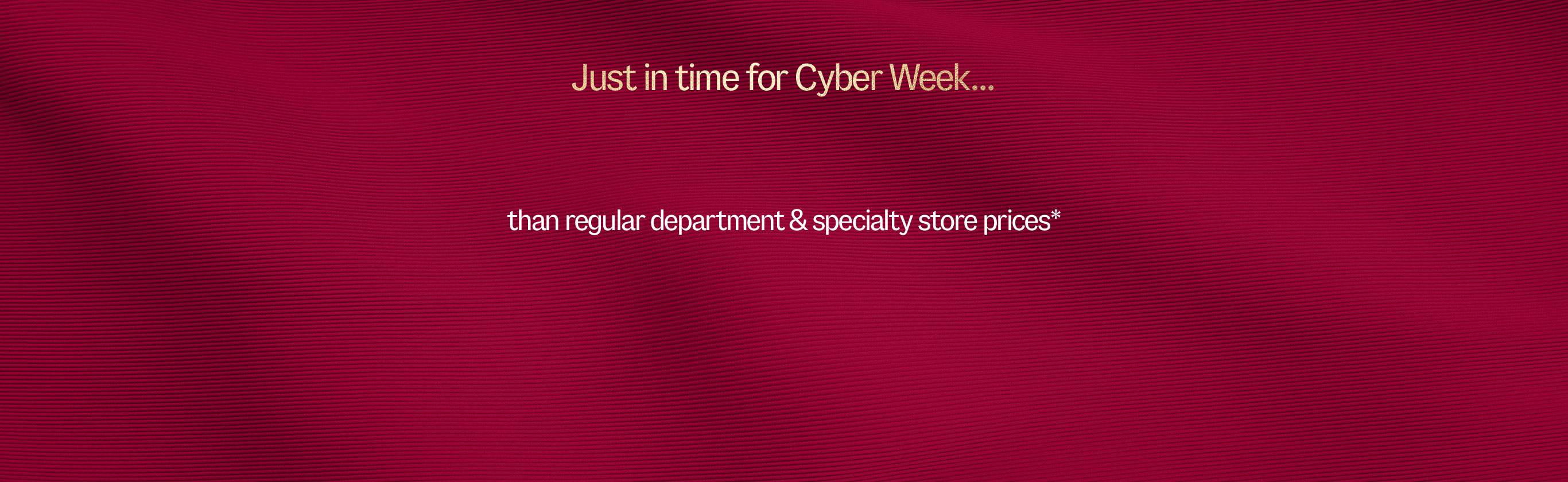 Just in time for Cyber Week. Markdowns are up to % less than department and specialty store prices*