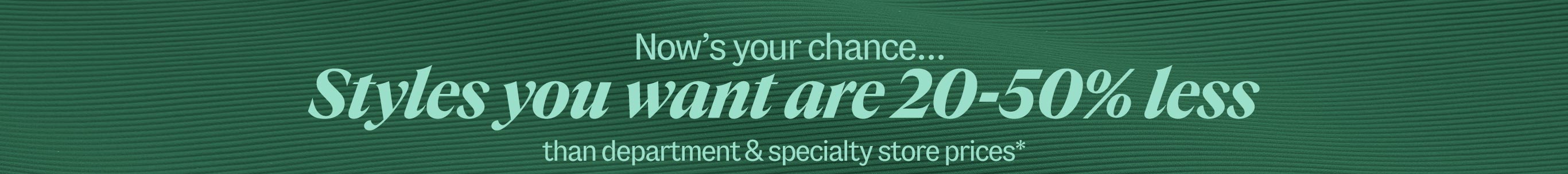 Now's your chance. Styles you want are 20-50% less than department & specialty store prices*