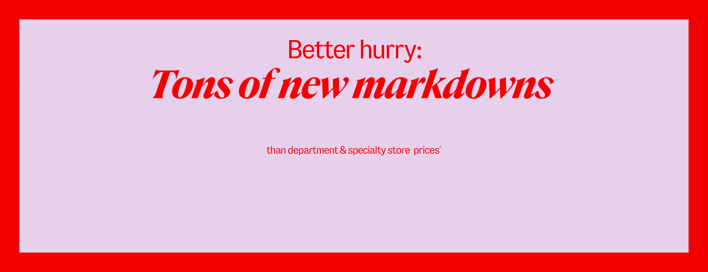 Better hurry: Tons of new markdowns are up to 75% less than department and specialty store prices*
