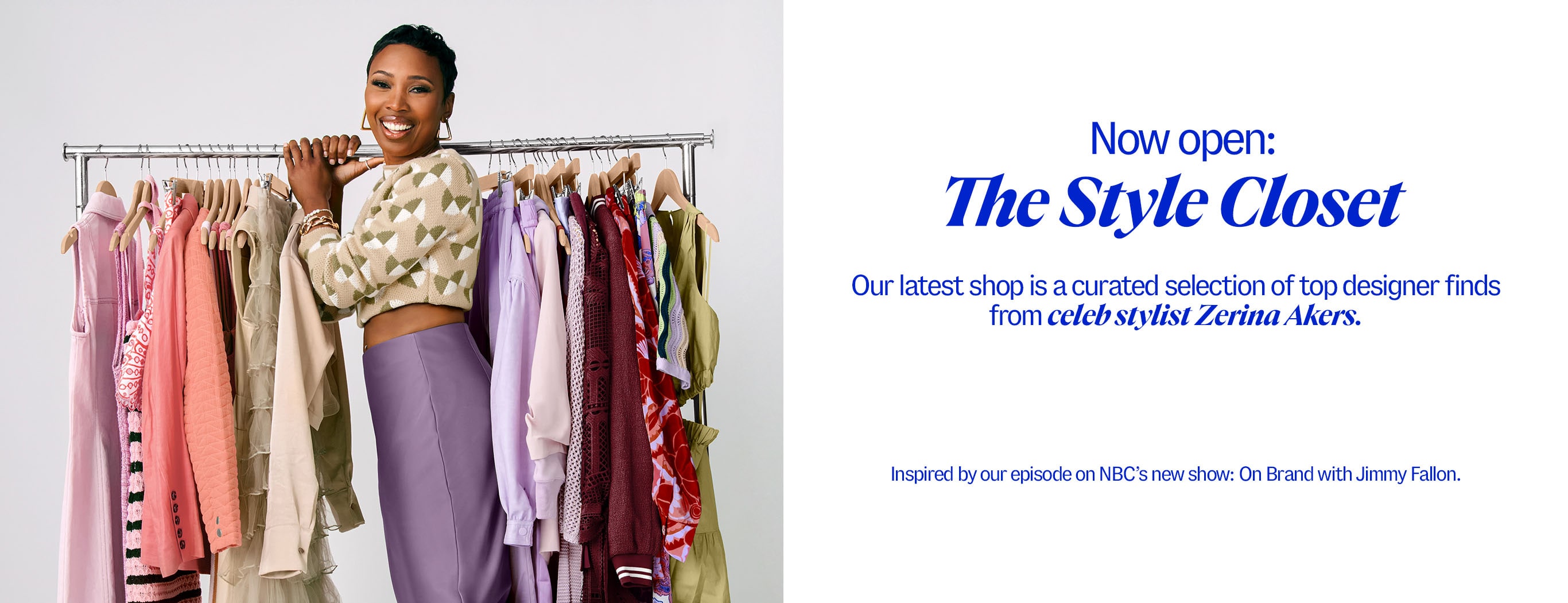 Now Open: The Style Closet. Our latest shop is a curated selection of top designer finds from celeb stylist Zerina Akers. Inspired by our episode on NBC’s new show: On Brand with Jimmy Fallon.