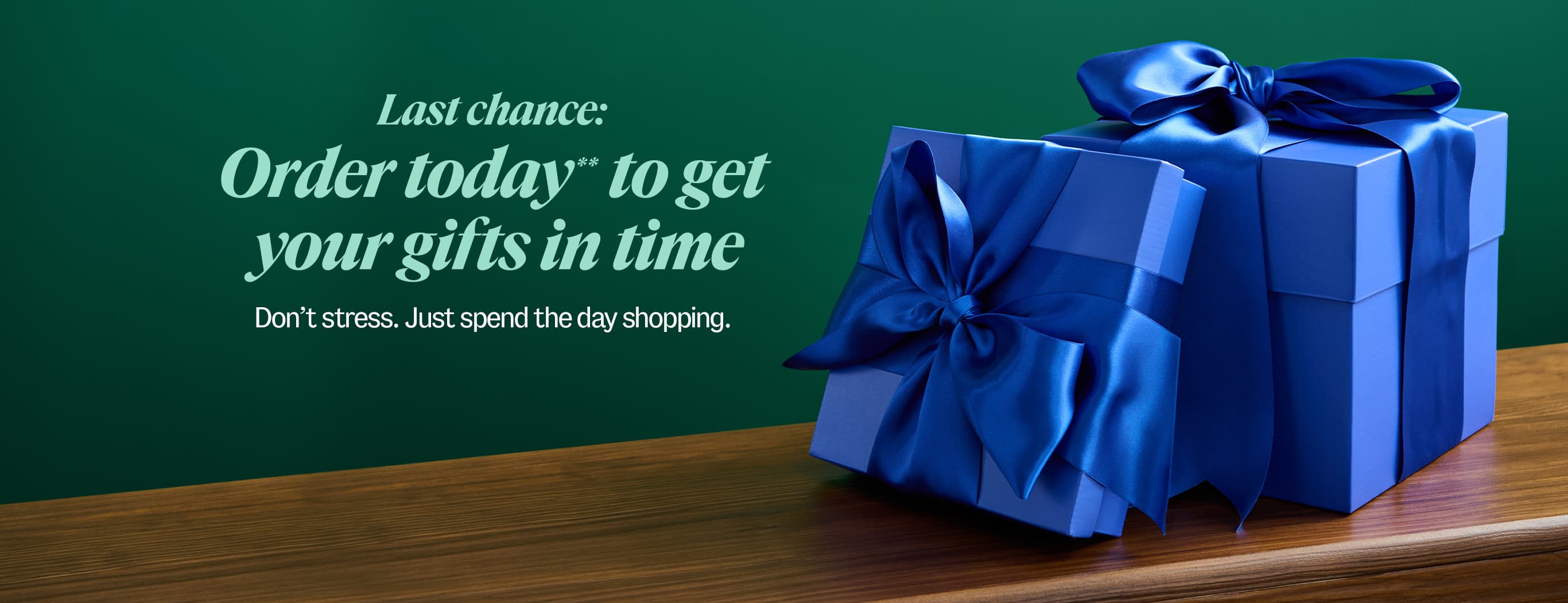 Last chance: Order today** to get your gifts in time. Don't sstress. Just spend the day shopping.
