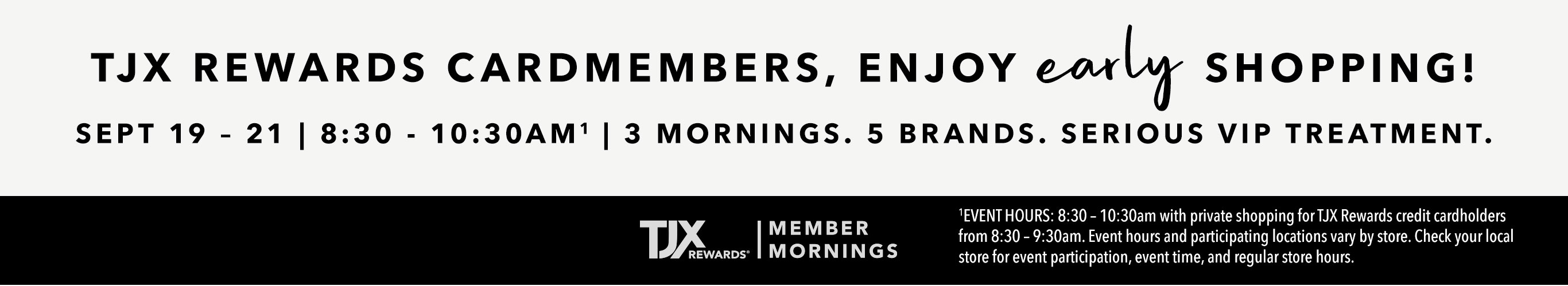 TJX REWARDS Cardmembers, enjoy early shopping! Sept 19 - 21 | 8:30 - 10:30AM^1 3 mornings. 5 brands. Serious VIP treatment. TJXR® Member Mornings. ^1EVENT HOURS: 8:30 – 10:30am with private shopping for TJX Rewards credit cardholders from 8:30 – 9:30am. Event hours and participating locations vary by store. Check your local store for event participation, event time, and regular store hours.