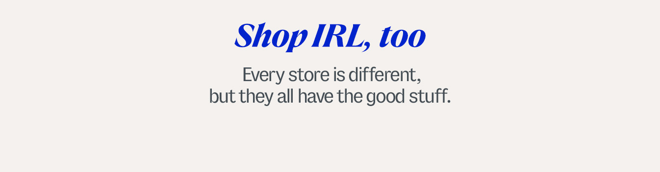 Shop IRL, too. Every store is different, but they all have the good stuff.