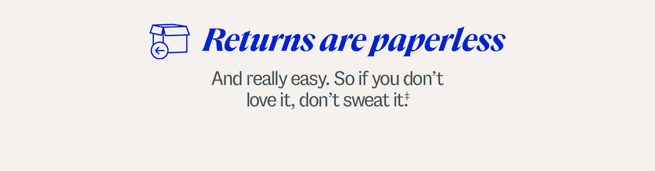 Returns are paperless. And really easy. So if you don’t love it, don’t sweat it.‡ Some exclusions apply.