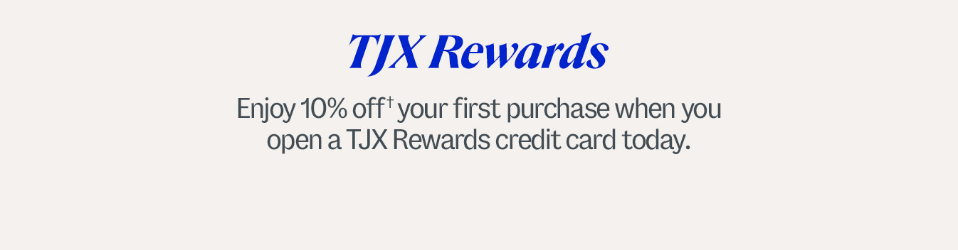TJX Rewards. Enjoy 10% off† your first purchase when you open a TJX Rewards credit card today. †Subject to credit approval. Excludes gift cards. Discount is only valid when used with your TJX Rewards credit card. See coupon for details.