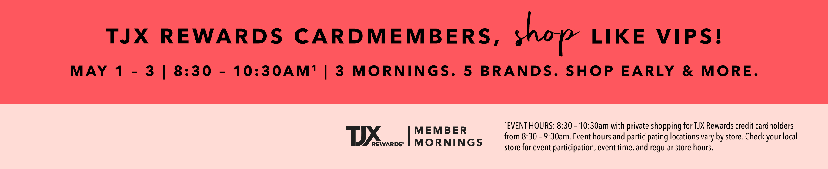 TJX REWARDS Cardmembers, shop like VIPS! May 1 - 3 | 8:30 - 10:30AM^1 3 mornings. 5 brands. Shop early & more. TJXRewards&reg; Member Mornings. ^1EVENT HOURS: 8:30 – 10:30am with private shopping for TJX Rewards credit cardholders from 8:30 – 9:30am. Event hours and participating locations vary by store. Check your local store for event participation, event time, and regular store hours.