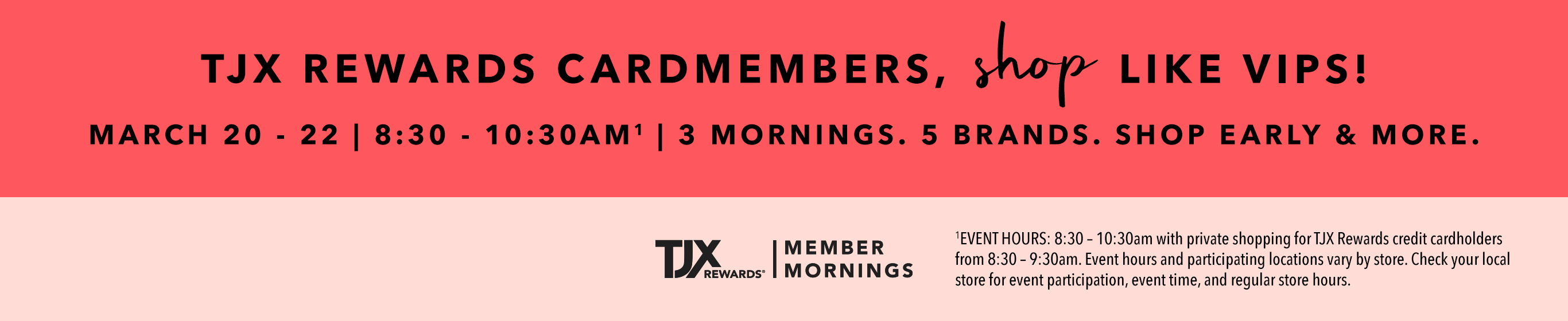 TJX REWARDS Cardmembers, shop like VIPS! March 20 - 22 | 8:30 - 10:30AM^1 3 mornings. 5 brands. Shop early & more. TJXRewards&reg; Member Mornings. ^1EVENT HOURS: 8:30 – 10:30am with private shopping for TJX Rewards credit cardholders from 8:30 – 9:30am. Event hours and participating locations vary by store. Check your local store for event participation, event time, and regular store hours.