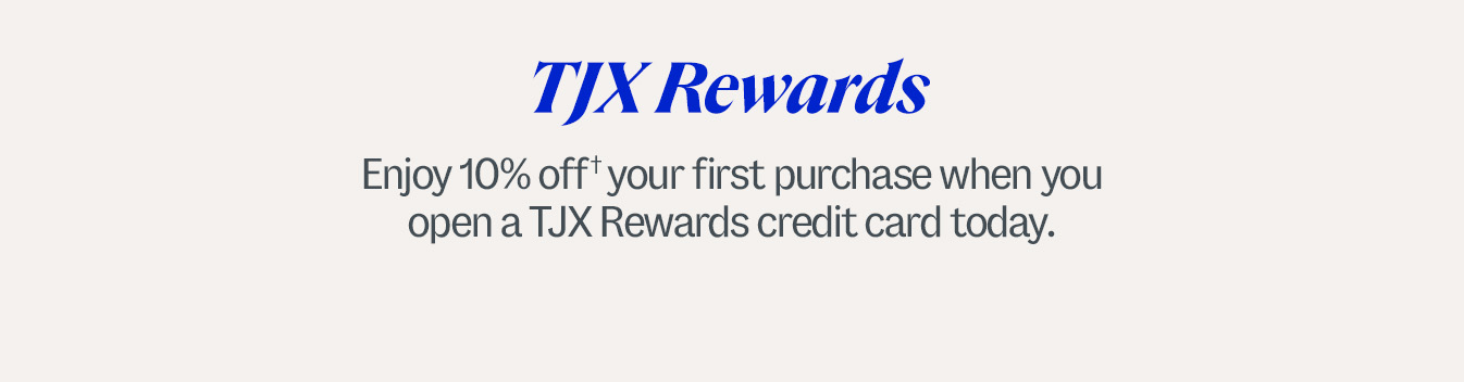 TJX Rewards. Enjoy 10% off† your first purchase when you open a TJX Rewards credit card today. †Subject to credit approval. Excludes gift cards. Discount is only valid when used with your TJX Rewards credit card. See coupon for details.