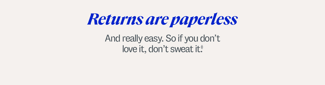 Returns are paperless. And really easy. So if you don’t love it, don’t sweat it.‡ Some exclusions apply.
