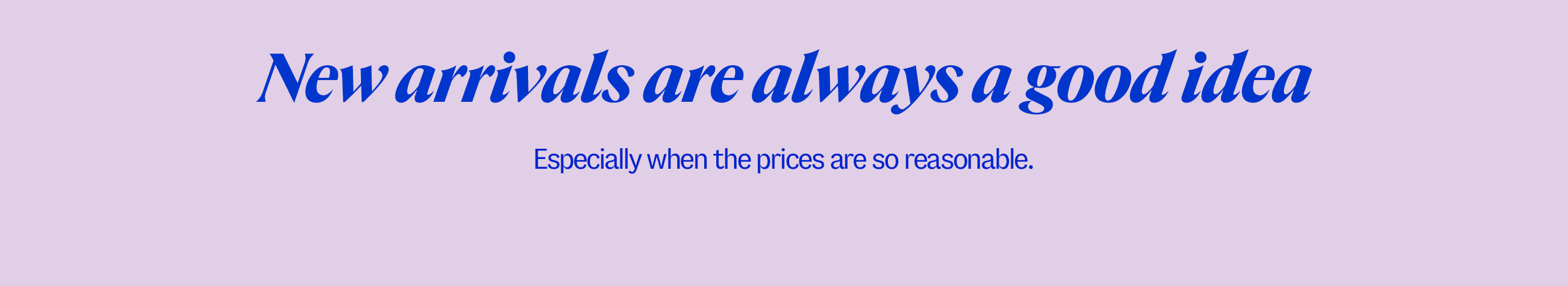 New arrivals are always a good idea. Especially when the prices are so reasonable.