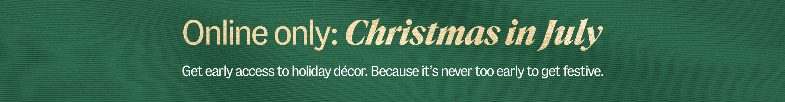 Online only: Christmas in July. Get early access to holiday decor. Because it's never too eary to get festive.