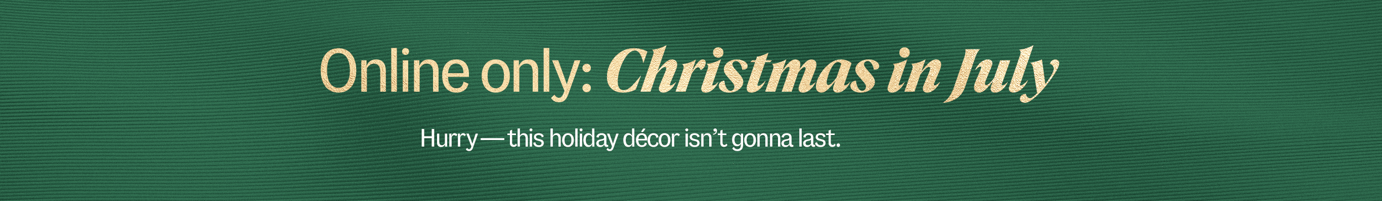 Online only: Christmas in July. Hurry—this holiday d&eacute;cor isn't gonna last. 