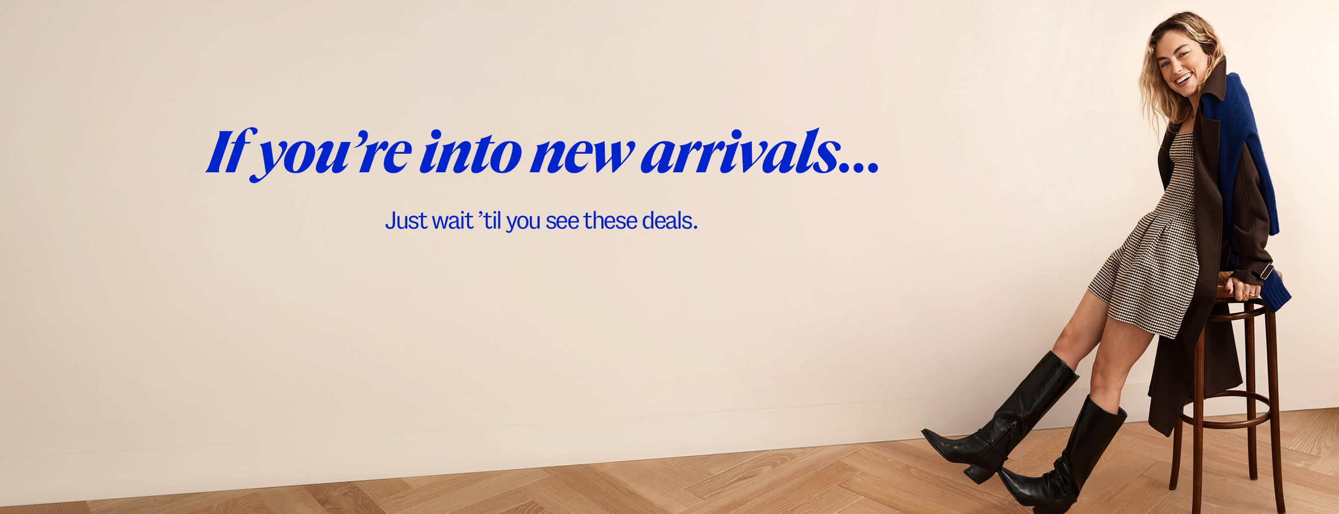 If you're into new arrivals, Just wait 'til you see these deals.