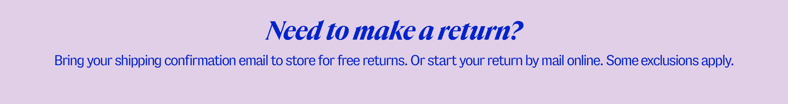 Need to make a return? Bring your shipping confirmation email to store for free returns. Or start your return by mail online. Some exclusions apply.
